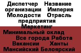 Диспетчер › Название организации ­ Империя Молодости › Отрасль предприятия ­ Маркетинг › Минимальный оклад ­ 15 000 - Все города Работа » Вакансии   . Ханты-Мансийский,Белоярский г.